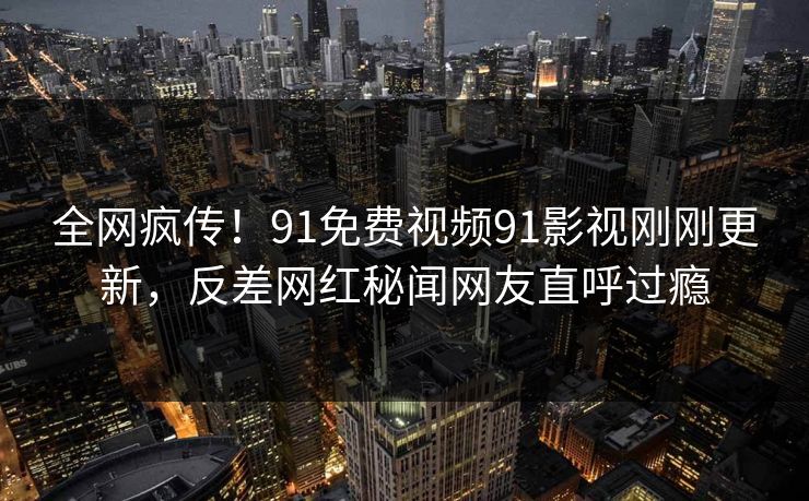 全网疯传！91免费视频91影视刚刚更新，反差网红秘闻网友直呼过瘾