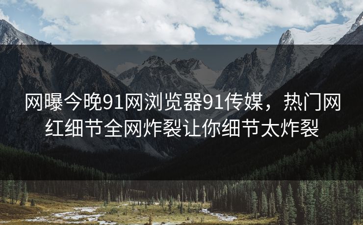 网曝今晚91网浏览器91传媒，热门网红细节全网炸裂让你细节太炸裂