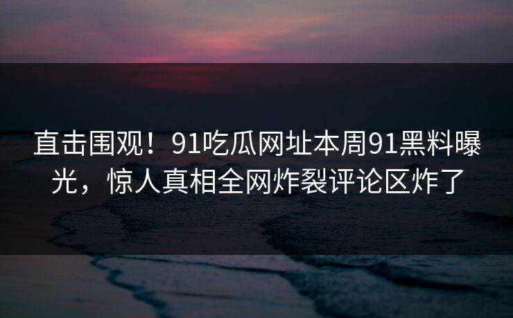 直击围观！91吃瓜网址本周91黑料曝光，惊人真相全网炸裂评论区炸了