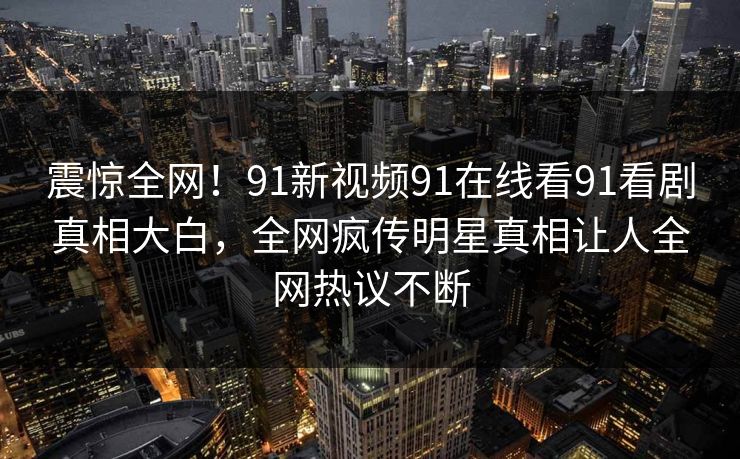 震惊全网！91新视频91在线看91看剧真相大白，全网疯传明星真相让人全网热议不断