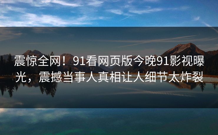 震惊全网！91看网页版今晚91影视曝光，震撼当事人真相让人细节太炸裂