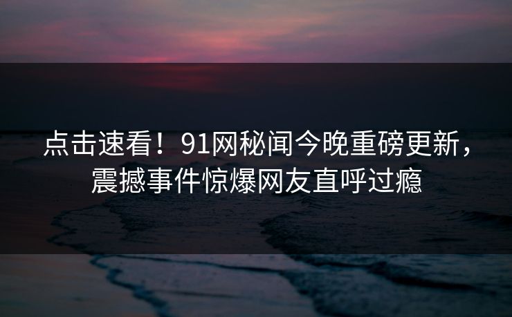 点击速看！91网秘闻今晚重磅更新，震撼事件惊爆网友直呼过瘾