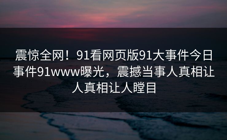 震惊全网！91看网页版91大事件今日事件91www曝光，震撼当事人真相让人真相让人瞠目