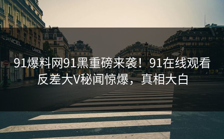 91爆料网91黑重磅来袭！91在线观看反差大V秘闻惊爆，真相大白