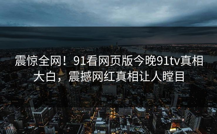 震惊全网！91看网页版今晚91tv真相大白，震撼网红真相让人瞠目