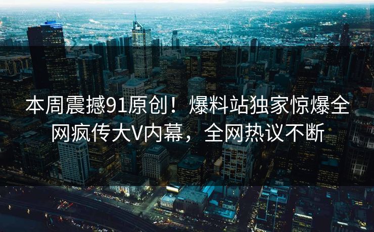 本周震撼91原创！爆料站独家惊爆全网疯传大V内幕，全网热议不断