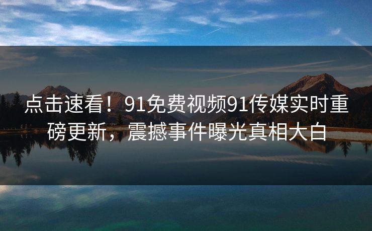 点击速看！91免费视频91传媒实时重磅更新，震撼事件曝光真相大白