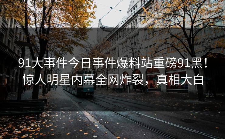 91大事件今日事件爆料站重磅91黑！惊人明星内幕全网炸裂，真相大白