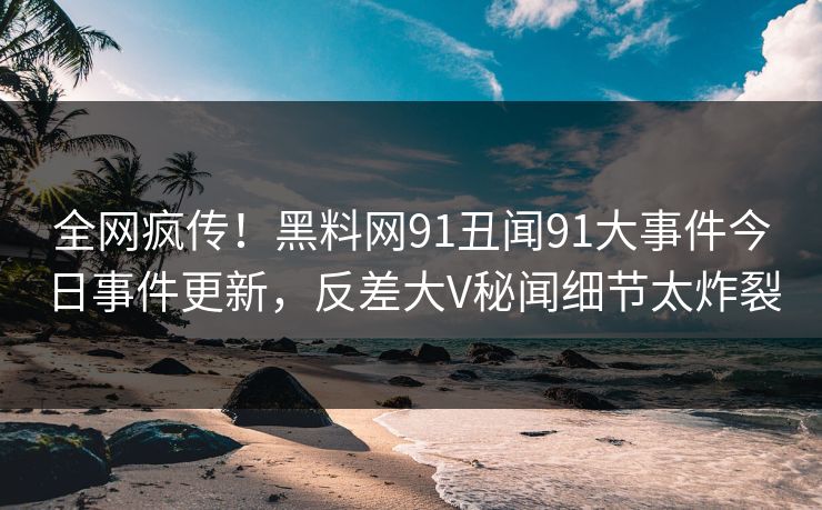 全网疯传！黑料网91丑闻91大事件今日事件更新，反差大V秘闻细节太炸裂