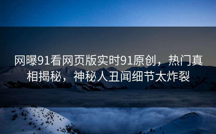 网曝91看网页版实时91原创，热门真相揭秘，神秘人丑闻细节太炸裂