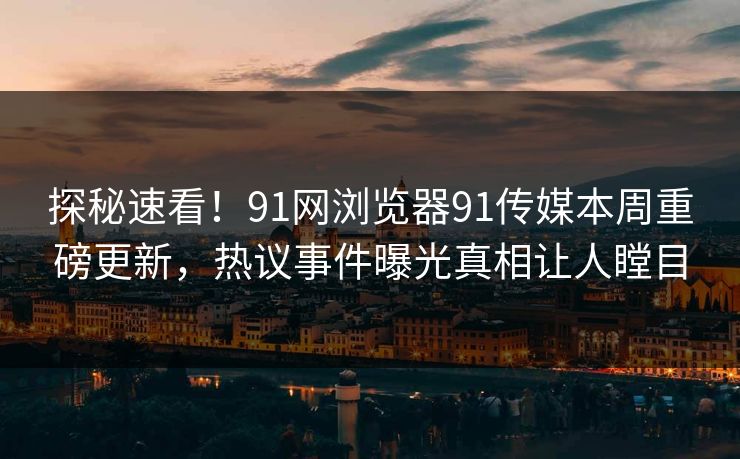 探秘速看！91网浏览器91传媒本周重磅更新，热议事件曝光真相让人瞠目