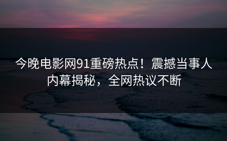 今晚电影网91重磅热点！震撼当事人内幕揭秘，全网热议不断