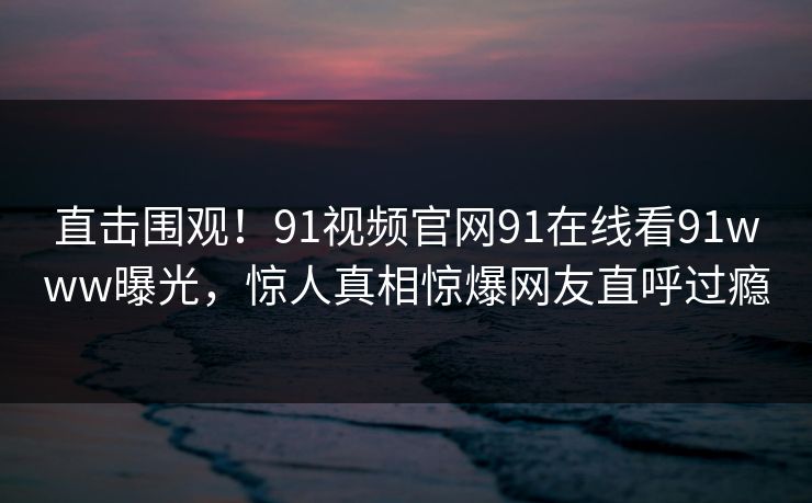 直击围观！91视频官网91在线看91www曝光，惊人真相惊爆网友直呼过瘾