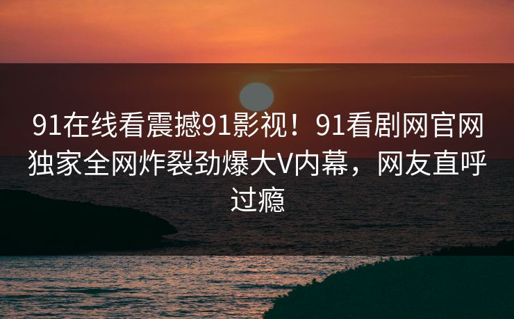 91在线看震撼91影视！91看剧网官网独家全网炸裂劲爆大V内幕，网友直呼过瘾