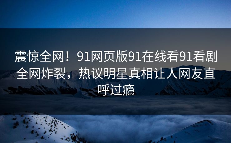 震惊全网！91网页版91在线看91看剧全网炸裂，热议明星真相让人网友直呼过瘾