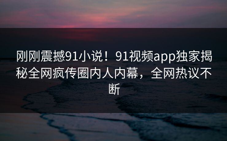 刚刚震撼91小说！91视频app独家揭秘全网疯传圈内人内幕，全网热议不断
