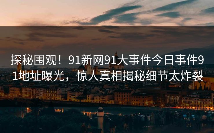 探秘围观！91新网91大事件今日事件91地址曝光，惊人真相揭秘细节太炸裂