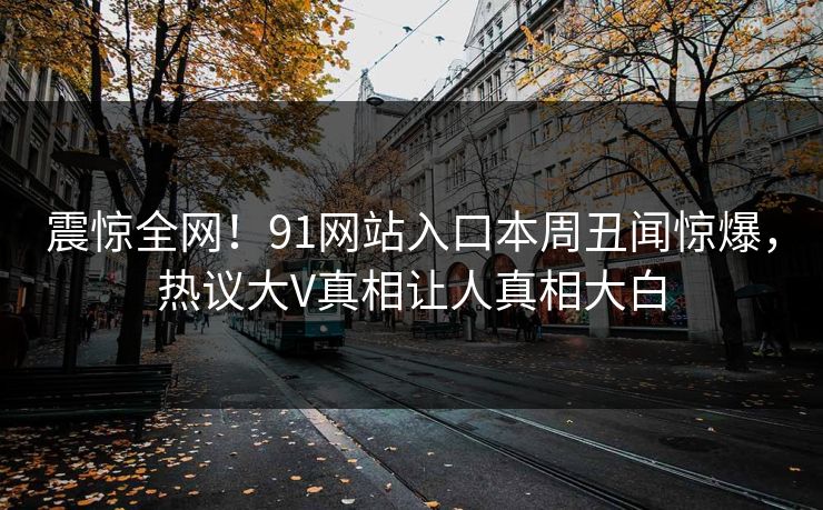 震惊全网！91网站入口本周丑闻惊爆，热议大V真相让人真相大白