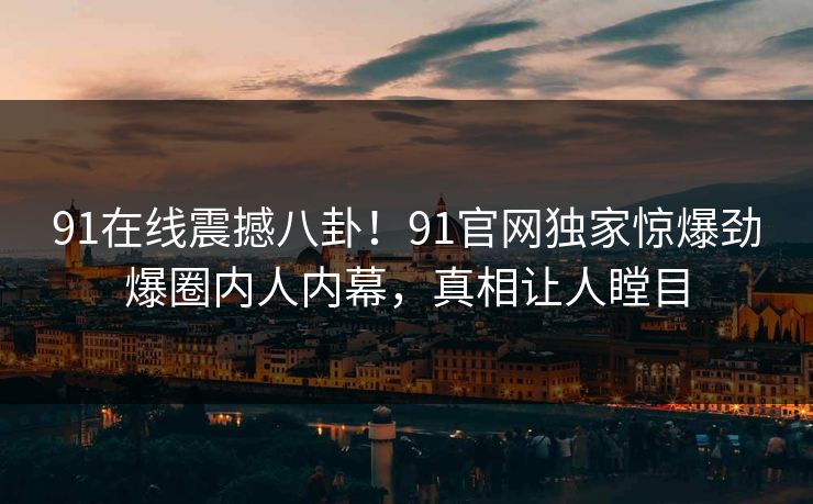 91在线震撼八卦！91官网独家惊爆劲爆圈内人内幕，真相让人瞠目
