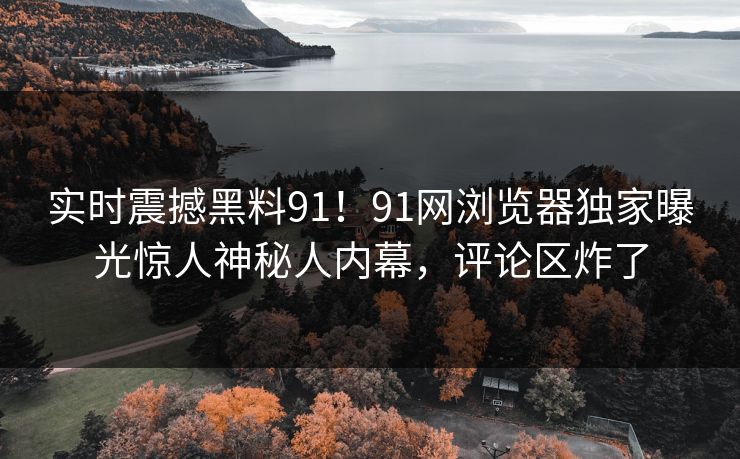 实时震撼黑料91！91网浏览器独家曝光惊人神秘人内幕，评论区炸了