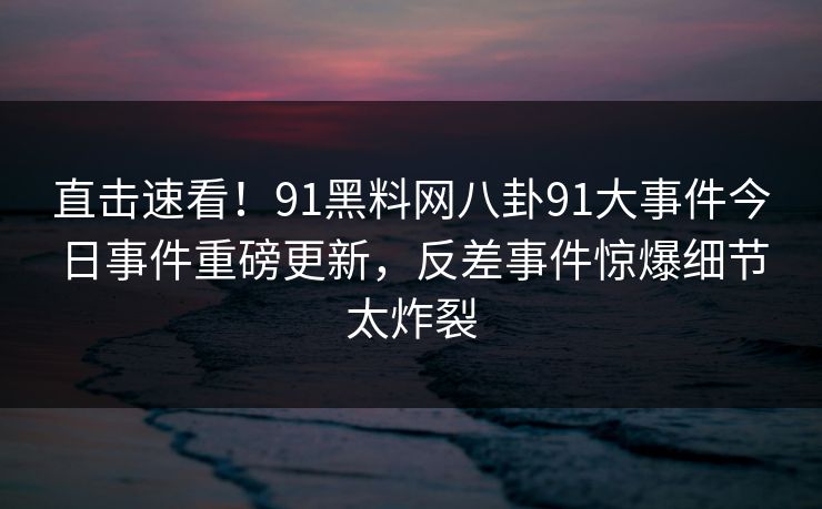 直击速看！91黑料网八卦91大事件今日事件重磅更新，反差事件惊爆细节太炸裂
