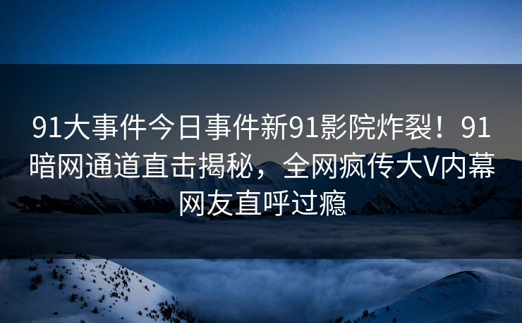 91大事件今日事件新91影院炸裂！91暗网通道直击揭秘，全网疯传大V内幕网友直呼过瘾