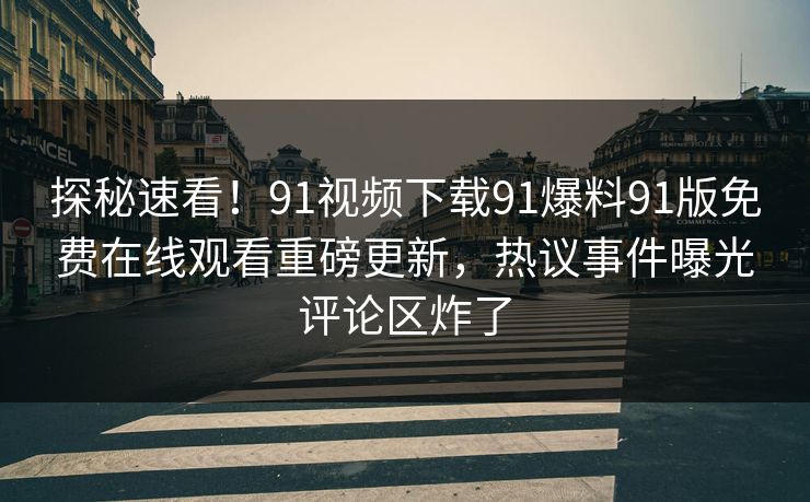 探秘速看！91视频下载91爆料91版免费在线观看重磅更新，热议事件曝光评论区炸了