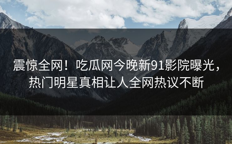 震惊全网！吃瓜网今晚新91影院曝光，热门明星真相让人全网热议不断