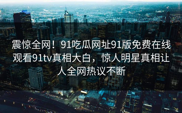 震惊全网！91吃瓜网址91版免费在线观看91tv真相大白，惊人明星真相让人全网热议不断