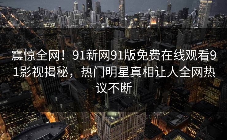震惊全网！91新网91版免费在线观看91影视揭秘，热门明星真相让人全网热议不断