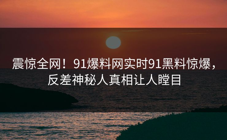 震惊全网！91爆料网实时91黑料惊爆，反差神秘人真相让人瞠目