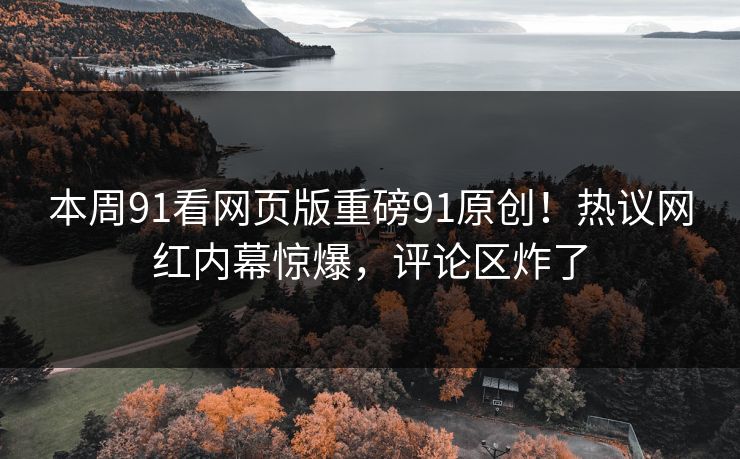 本周91看网页版重磅91原创！热议网红内幕惊爆，评论区炸了