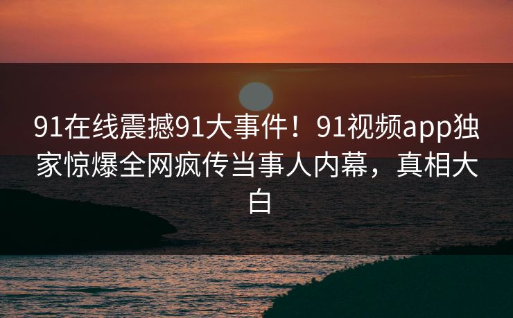 91在线震撼91大事件！91视频app独家惊爆全网疯传当事人内幕，真相大白