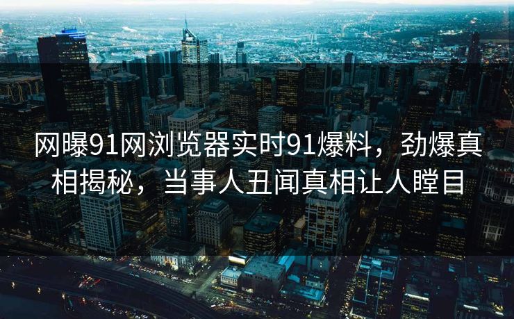 网曝91网浏览器实时91爆料，劲爆真相揭秘，当事人丑闻真相让人瞠目