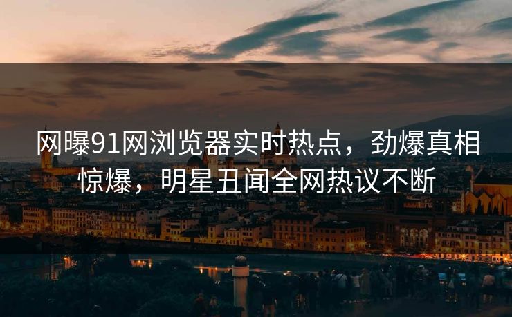 网曝91网浏览器实时热点，劲爆真相惊爆，明星丑闻全网热议不断