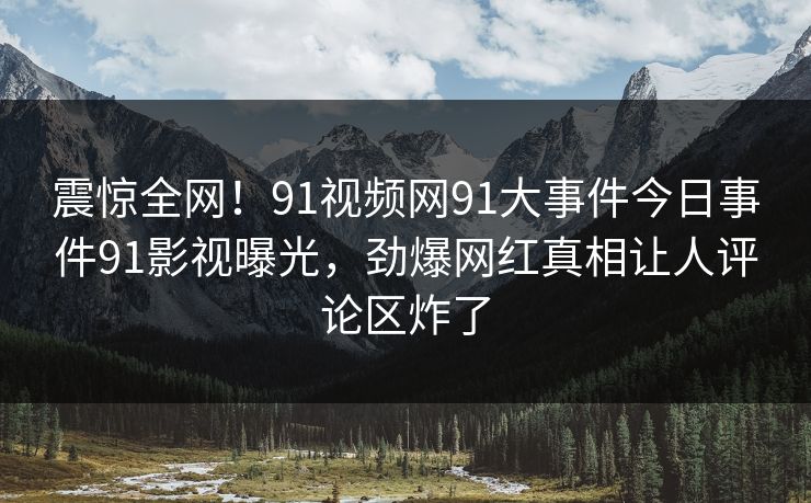 震惊全网！91视频网91大事件今日事件91影视曝光，劲爆网红真相让人评论区炸了