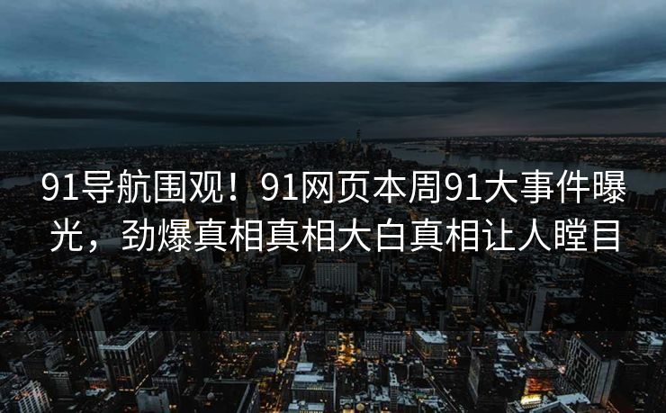 91导航围观！91网页本周91大事件曝光，劲爆真相真相大白真相让人瞠目