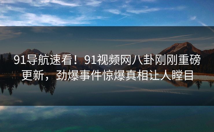 91导航速看！91视频网八卦刚刚重磅更新，劲爆事件惊爆真相让人瞠目