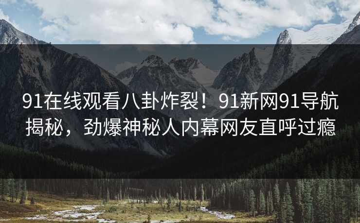 91在线观看八卦炸裂！91新网91导航揭秘，劲爆神秘人内幕网友直呼过瘾