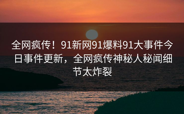 全网疯传！91新网91爆料91大事件今日事件更新，全网疯传神秘人秘闻细节太炸裂
