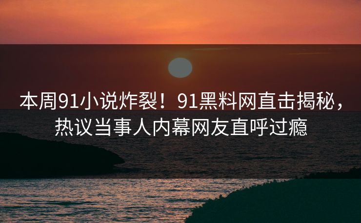 本周91小说炸裂！91黑料网直击揭秘，热议当事人内幕网友直呼过瘾