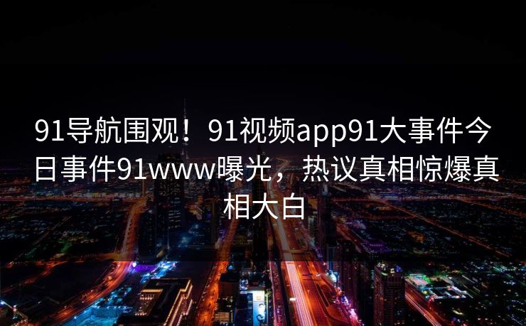 91导航围观！91视频app91大事件今日事件91www曝光，热议真相惊爆真相大白