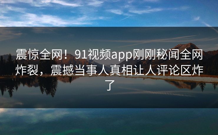 震惊全网！91视频app刚刚秘闻全网炸裂，震撼当事人真相让人评论区炸了