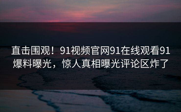 直击围观！91视频官网91在线观看91爆料曝光，惊人真相曝光评论区炸了