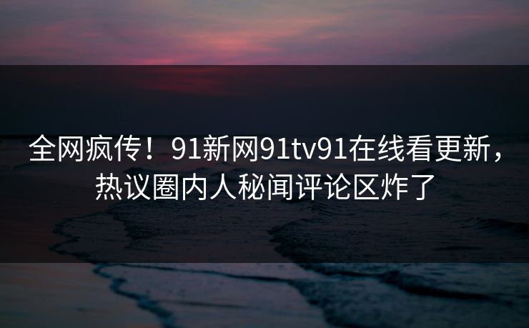 全网疯传！91新网91tv91在线看更新，热议圈内人秘闻评论区炸了
