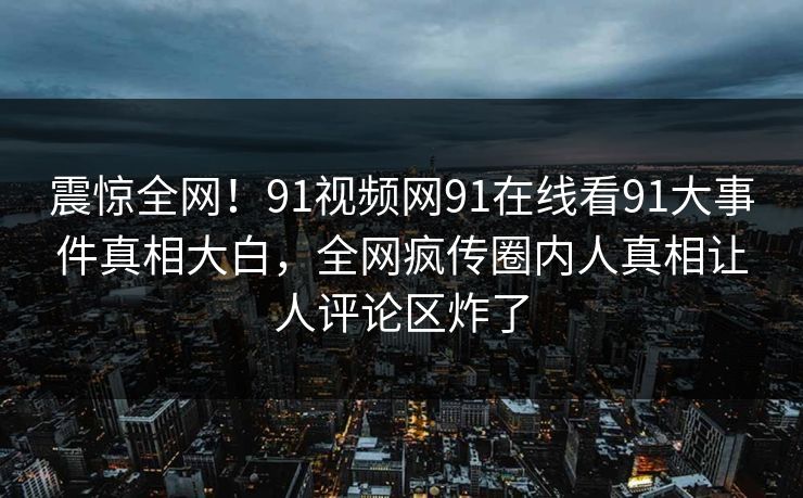 震惊全网！91视频网91在线看91大事件真相大白，全网疯传圈内人真相让人评论区炸了