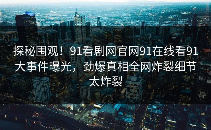 探秘围观！91看剧网官网91在线看91大事件曝光，劲爆真相全网炸裂细节太炸裂