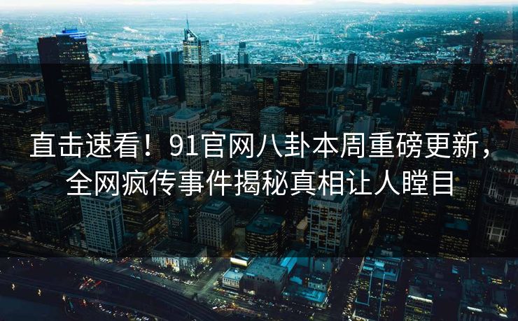 直击速看！91官网八卦本周重磅更新，全网疯传事件揭秘真相让人瞠目