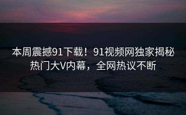 本周震撼91下载！91视频网独家揭秘热门大V内幕，全网热议不断