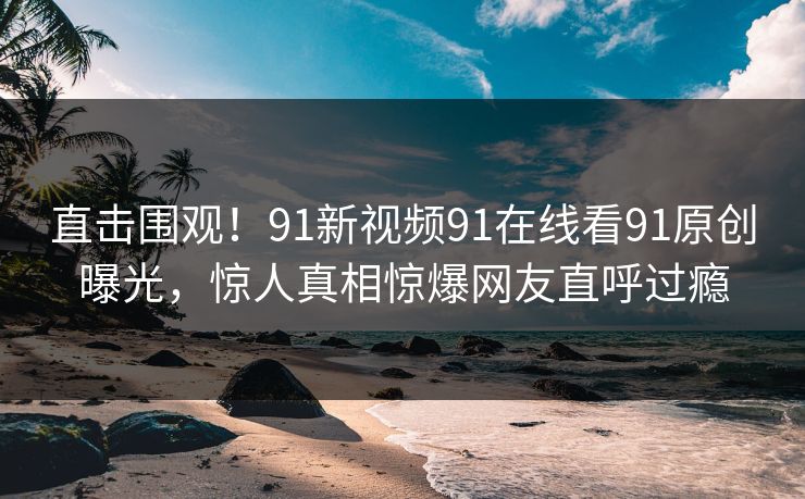 直击围观！91新视频91在线看91原创曝光，惊人真相惊爆网友直呼过瘾